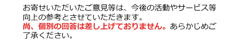 お寄せいただいたご意見等は、今後の活動やサービス等向上の参考とさせていただきます。尚、個別の回答は差し上げておりません。あらかじめご了承ください。